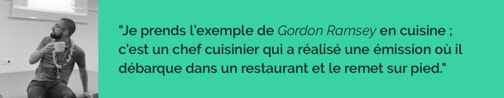 Je prends l’exemple de Gordon Ramsey 👨🍳 en cuisine ; c’est un chef cuisinier qui a réalisé une émission où il débarque dans un restaurant et le remet sur pied.