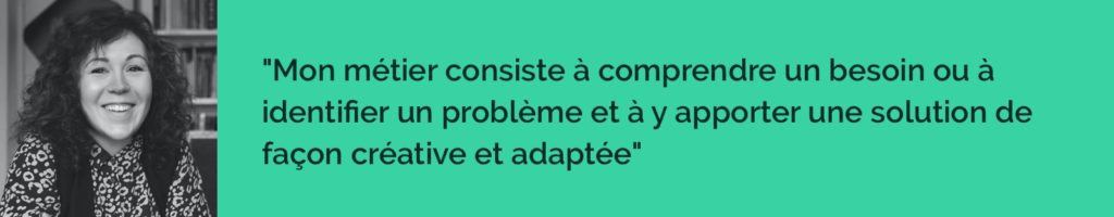 Mon métier consiste à comprendre un besoin ou à identifier un problème et à y apporter une solution de façon créative et adaptée.